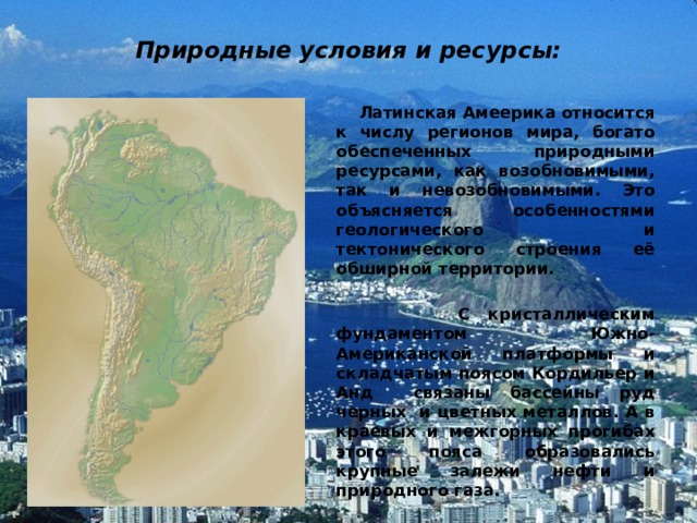 Природные условия и ресурсы:  Латинская Амеерика относится к числу регионов мира, богато обеспеченных природными ресурсами, как возобновимыми, так и невозобновимыми. Это объясняется особенностями геологического и тектонического строения её обширной территории.   С кристаллическим фундаментом Южно-Американской платформы и складчатым поясом Кордильер и Анд связаны бассейны руд черных и цветных металлов. А в краевых и межгорных прогибах этого пояса образовались крупные залежи нефти и природного газа. 