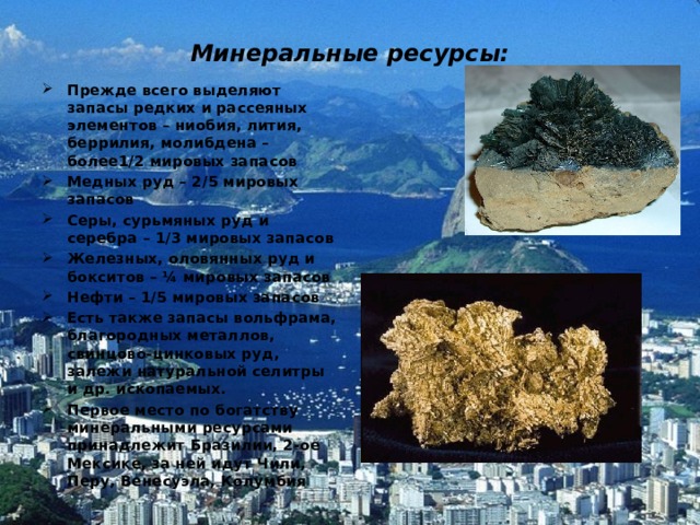 Минеральные ресурсы: Прежде всего выделяют запасы редких и рассеяных элементов – ниобия, лития, беррилия, молибдена – более1/2 мировых запасов Медных руд – 2/5 мировых запасов Серы, сурьмяных руд и серебра – 1/3 мировых запасов Железных, оловянных руд и бокситов – ¼ мировых запасов Нефти – 1/5 мировых запасов Есть также запасы вольфрама, благородных металлов, свинцово-цинковых руд, залежи натуральной селитры и др. ископаемых. Первое место по богатству минеральными ресурсами принадлежит Бразилии, 2-ое Мексике, за ней идут Чили, Перу, Венесуэла, Колумбия  