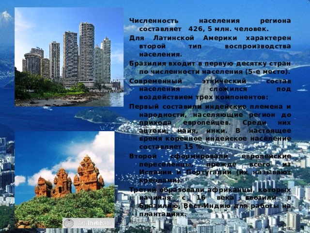 Численность населения региона составляет 426, 5 млн. человек. Для Латинской Америки характерен второй тип воспроизводства населения. Бразилия входит в первую десятку стран по численности населения (5-е место). Современный этнический состав населения сложился под воздействием трех компонентов: Первый составили индейские племена и народности, населяющие регион до прихода европейцев. Среди них ацтеки, майя, инки. В настоящее время коренное индейское население составляет 15 %. Второй сформировали европейские переселенцы, прежде всего из Испании и Португалии (их называют креолами). Третий образовали африканцы, которых начиная с 16 века ввозили в Бразилию, Вест-Индию для работы на плантациях. 