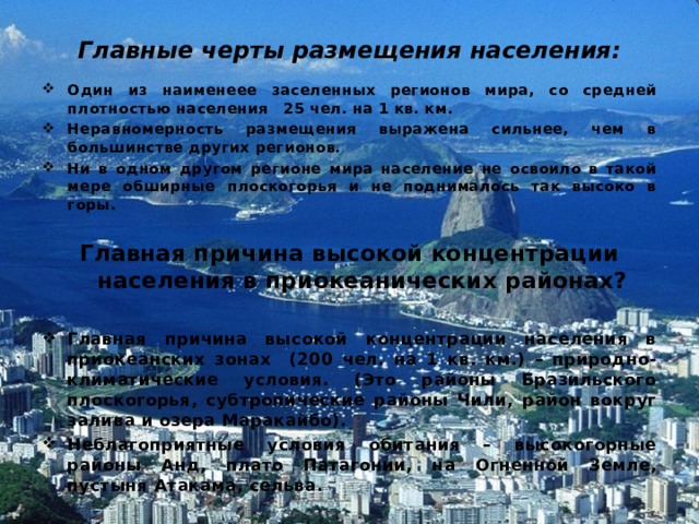Главные черты размещения населения: Один из наименеее заселенных регионов мира, со средней плотностью населения 25 чел. на 1 кв. км. Неравномерность размещения выражена сильнее, чем в большинстве других регионов. Ни в одном другом регионе мира население не освоило в такой мере обширные плоскогорья и не поднималось так высоко в горы.  Главная причина высокой концентрации населения в приокеанических районах?  Главная причина высокой концентрации населения в приокеанских зонах (200 чел. на 1 кв. км.) – природно-климатические условия. (Это районы Бразильского плоскогорья, субтропические районы Чили, район вокруг залива и озера Маракайбо). Неблагоприятные условия обитания – высокогорные районы Анд, плато Патагонии, на Огненной Земле, пустыня Атакама, сельва.  