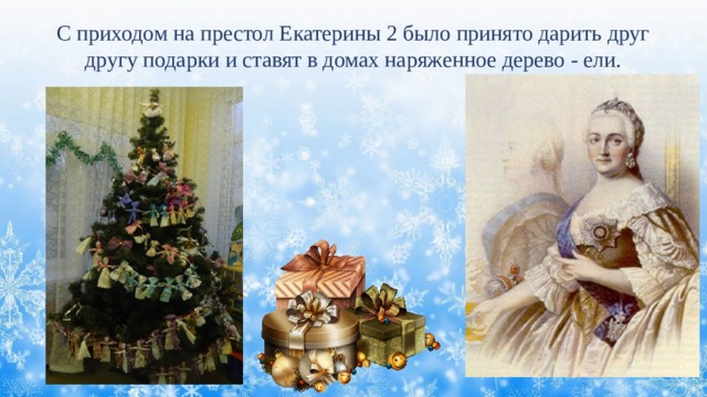 С приходом на престол Екатерины 2 было принято дарить друг другу подарки и ставят в домах наряженное дерево - ели. 