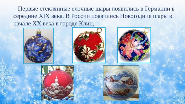  Первые стеклянные елочные шары появились в Германии в середине XIX века. В России появились Новогодние шары в начале XX века в городе Клин. 