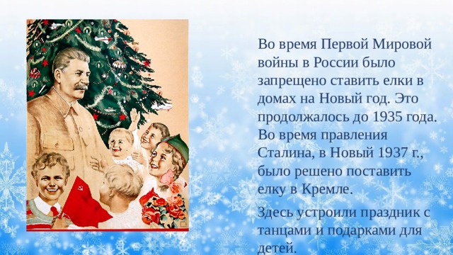 Во время Первой Мировой войны в России было запрещено ставить елки в домах на Новый год. Это продолжалось до 1935 года. Во время правления Сталина, в Новый 1937 г., было решено поставить елку в Кремле. Здесь устроили праздник с танцами и подарками для детей. 