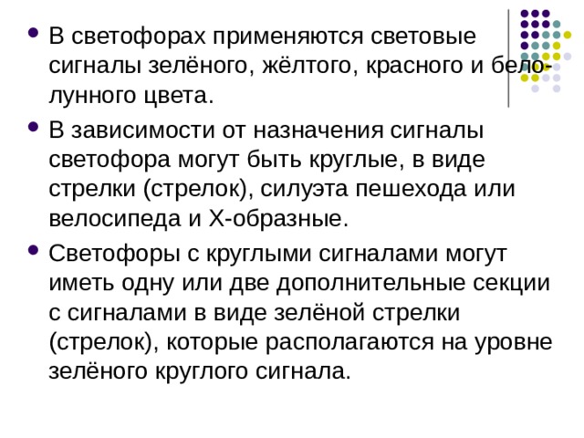 В светофорах применяются световые сигналы зелёного, жёлтого, красного и бело-лунного цвета. В зависимости от назначения сигналы светофора могут быть круглые, в виде стрелки (стрелок), силуэта пешехода или велосипеда и Х-образные. Светофоры с круглыми сигналами могут иметь одну или две дополнительные секции с сигналами в виде зелёной стрелки (стрелок), которые располагаются на уровне зелёного круглого сигнала.  