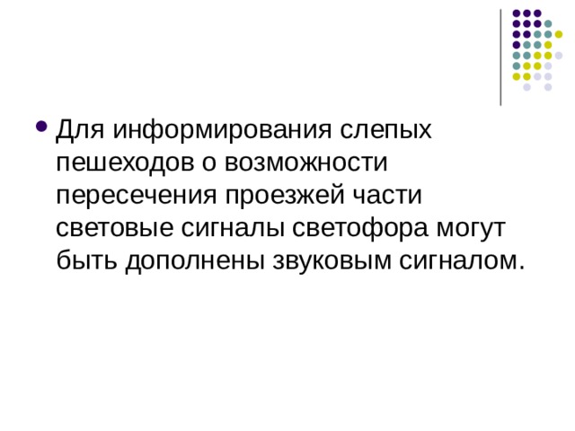Для информирования слепых пешеходов о возможности пересечения проезжей части световые сигналы светофора могут быть дополнены звуковым сигналом.   