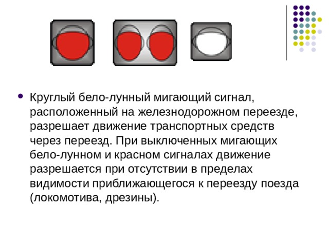 Круглый бело-лунный мигающий сигнал, расположенный на железнодорожном переезде, разрешает движение транспортных средств через переезд. При выключенных мигающих бело-лунном и красном сигналах движение разрешается при отсутствии в пределах видимости приближающегося к переезду поезда (локомотива, дрезины). 