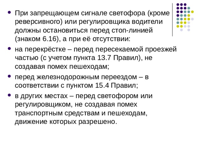 При запрещающем сигнале светофора (кроме реверсивного) или регулировщика водители должны остановиться перед стоп-линией (знаком 6.16), а при её отсутствии: на перекрёстке – перед пересекаемой проезжей частью (с учетом пункта 13.7 Правил), не создавая помех пешеходам; перед железнодорожным переездом – в соответствии с пунктом 15.4 Правил; в других местах – перед светофором или регулировщиком, не создавая помех транспортным средствам и пешеходам, движение которых разрешено.   