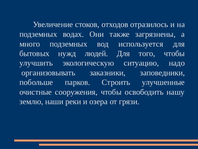  Увеличение стоков, отходов отразилось и на подземных водах. Они также загрязнены, а много подземных вод используется для бытовых нужд людей. Для того, чтобы улучшить экологическую ситуацию, надо  организовывать заказники, заповедники, побольше парков. Строить улучшенные очистные сооружения, чтобы освободить нашу землю, наши реки и озера от грязи. 