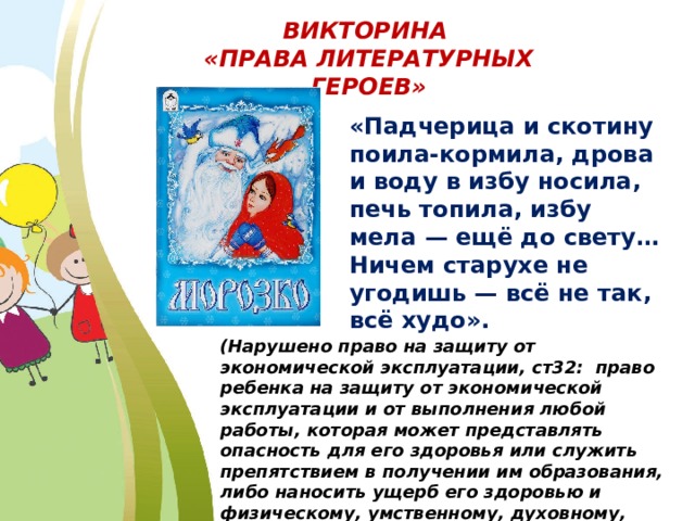 ВИКТОРИНА «ПРАВА ЛИТЕРАТУРНЫХ ГЕРОЕВ» «Падчерица и скотину поила-кормила, дрова и воду в избу носила, печь топила, избу мела — ещё до свету… Ничем старухе не угодишь — всё не так, всё худо». (Нарушено право на защиту от экономической эксплуатации, ст32: право ребенка на защиту от экономической эксплуатации и от выполнения любой работы, которая может представлять опасность для его здоровья или служить препятствием в получении им образования, либо наносить ущерб его здоровью и физическому, умственному, духовному, моральному и социальному развитию). 