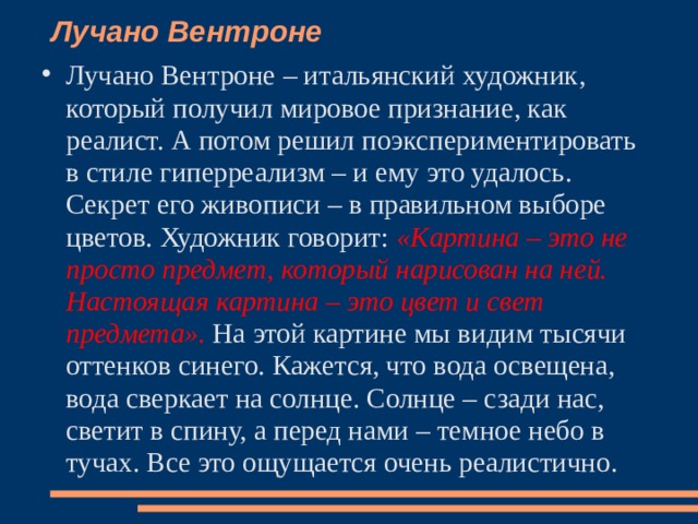 Лучано Вентроне    Лучано Вентроне – итальянский художник, который получил мировое признание, как реалист. А потом решил поэкспериментировать в стиле гиперреализм – и ему это удалось. Секрет его живописи – в правильном выборе цветов. Художник говорит: «Картина – это не просто предмет, который нарисован на ней. Настоящая картина – это цвет и свет предмета». На этой картине мы видим тысячи оттенков синего. Кажется, что вода освещена, вода сверкает на солнце. Солнце – сзади нас, светит в спину, а перед нами – темное небо в тучах. Все это ощущается очень реалистично.   