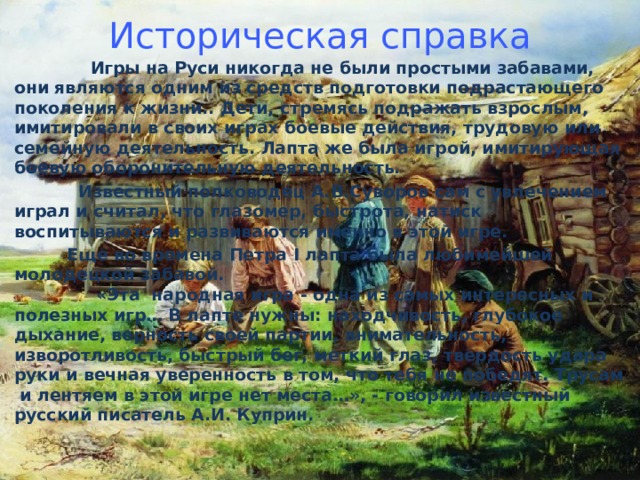 Историческая справка  Игры на Руси никогда не были простыми забавами, они являются одним из средств подготовки подрастающего поколения к жизни.. Дети, стремясь подражать взрослым, имитировали в своих играх боевые действия, трудовую или семейную деятельность. Лапта же была игрой, имитирующая боевую оборонительную деятельность.  Известный полководец А.В.Суворов сам с увлечением играл и считал, что глазомер, быстрота, натиск воспитываются и развиваются именно в этой игре.  Еще во времена Петра I лапта была любимейшей молодецкой забавой.  «Эта  народная игра - одна из самых интересных и полезных игр… В лапте нужны: находчивость, глубокое дыхание, верность своей партии, внимательность, изворотливость, быстрый бег, меткий глаз, твердость удара руки и вечная уверенность в том, что тебя не победят. Трусам  и лентяем в этой игре нет места…», - говорил известный русский писатель А.И. Куприн.     