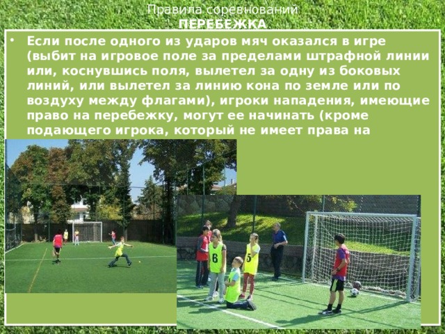 Правила соревнований  ПЕРЕБЕЖКА   Если после одного из ударов мяч оказался в игре (выбит на игровое поле за пределами штрафной линии или, коснувшись поля, вылетел за одну из боковых линий, или вылетел за линию кона по земле или по воздуху между флагами), игроки нападения, имеющие право на перебежку, могут ее начинать (кроме подающего игрока, который не имеет права на перебежку).  