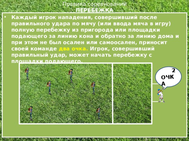 222 2 ОЧКА Правила соревнований  ПЕРЕБЕЖКА   Каждый игрок нападения, совершивший после правильного удара по мячу (или ввода мяча в игру) полную перебежку из пригорода или площадки подающего за линию кона и обратно за линию дома и при этом не был осален или самоосален, приносит своей команде два очка. Игрок, совершивший правильный удар, может начать перебежку с площадки подающего.  