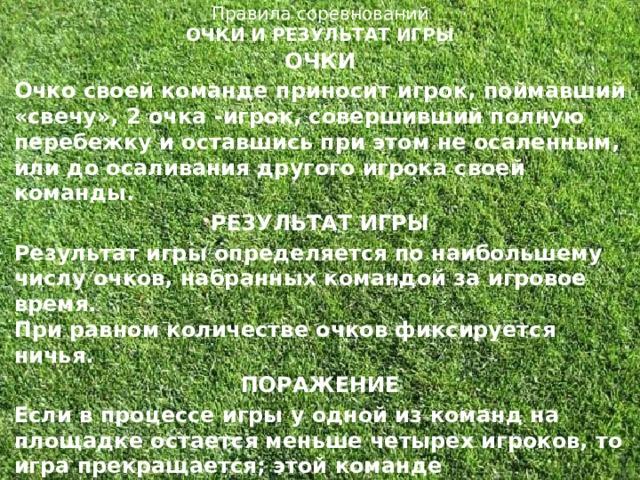 Правила соревнований  ОЧКИ И РЕЗУЛЬТАТ ИГРЫ   ОЧКИ Очко своей команде приносит игрок, поймавший «свечу», 2 очка -игрок, совершивший полную перебежку и оставшись при этом не осаленным, или до осаливания другого игрока своей команды. РЕЗУЛЬТАТ ИГРЫ Результат игры определяется по наибольшему числу очков, набранных командой за игровое время.  При равном количестве очков фиксируется ничья. ПОРАЖЕНИЕ Если в процессе игры у одной из команд на площадке остается меньше четырех игроков, то игра прекращается; этой команде засчитывается поражение.  