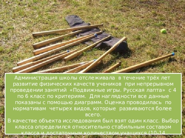    Администрация школы отслеживала в течение трёх лет развитие физических качеств учеников при непрерывном проведении занятий «Подвижные игры. Русская лапта» с 4 по 6 класс по критериям. Для наглядности все данные показаны с помощью диаграмм. Оценка проводилась по нормативам четырех видов, которые развиваются более всего.  В качестве объекта исследования был взят один класс. Выбор класса определился относительно стабильным составом класса и достаточным количеством учащихся (10-14 учащихся)          