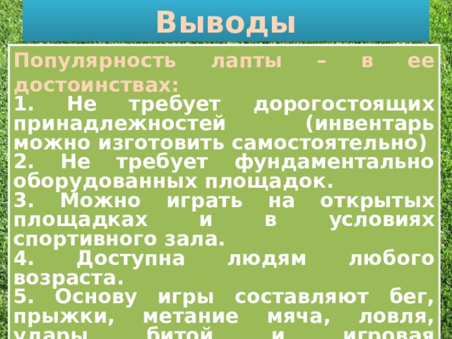 Выводы . Популярность лапты – в ее достоинствах: 1. Не требует дорогостоящих принадлежностей (инвентарь можно изготовить самостоятельно) 2. Не требует фундаментально оборудованных площадок. 3. Можно играть на открытых площадках и в условиях спортивного зала. 4. Доступна людям любого возраста. 5. Основу игры составляют бег, прыжки, метание мяча, ловля, удары битой и игровая ориентировка. 6. Она формирует выносливость тела, точность удара, меткость глаза.  