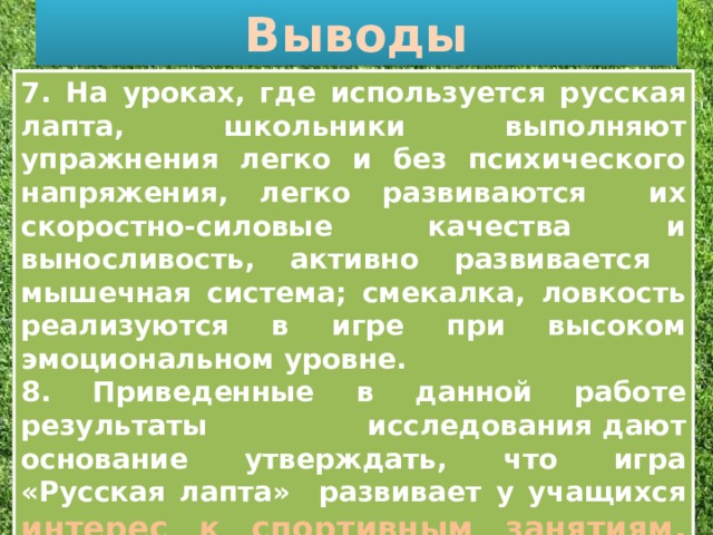 Выводы . 7. На уроках, где используется русская лапта, школьники выполняют упражнения легко и без психического напряжения, легко развиваются их скоростно-силовые качества и выносливость, активно развивается мышечная система; смекалка, ловкость реализуются в игре при высоком эмоциональном уровне. 8. Приведенные в данной работе результаты исследования дают основание утверждать, что игра «Русская лапта» развивает у учащихся интерес к спортивным занятиям, укрепляет организм, закаляет его.  