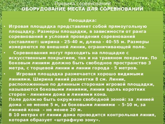 Правила соревнований  ОБОРУДОВАНИЕ МЕСТА ДЛЯ СОРЕВНОВАНИЙ    Площадка: Игровая площадка представляет собой прямоугольную площадку. Размеры площадки, в зависимости от ранга соревнований и условий проведения соревнований составляют: ширина - 25-40 м, длина - 40-55 м. Размеры измеряются по внешней линии, ограничивающей поле.     Соревнования могут проходить на площадке с искусственным покрытием, так и на травяном покрытии. По боковым линиям должно быть свободное пространство 3 метра, с торцевой линии и линии города - 5 метров.  Игровая площадка размечается хорошо видимыми линиями. Ширина линий разметки 8 см. Линии, расположенные по длинным сторонам игровой площадки, называются боковыми линиями, линии вдоль коротких сторон - линиями дома и линиями кона.  Поле должно быть окружено свободной зоной: за  линией дома – не менее 5 м, за боковыми линиями  – 5-10 м, за линией кона  – не менее 20 м.  В 10 метрах от линии дома проводится контрольная линия, которая образует «штрафную зону».  