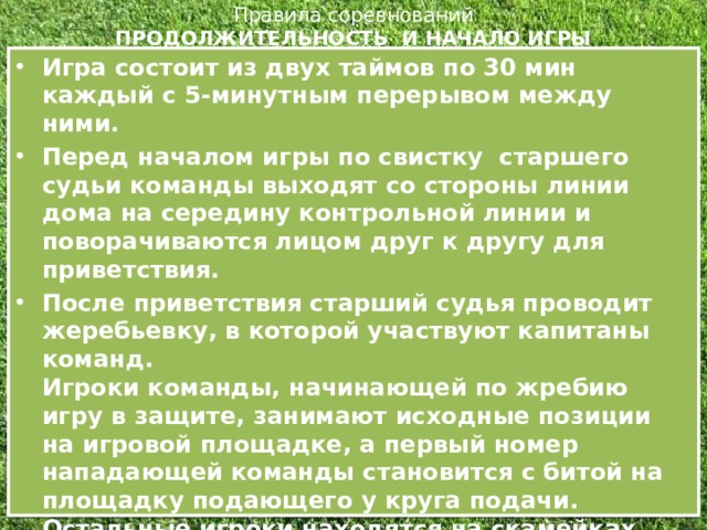 Правила соревнований  ПРОДОЛЖИТЕЛЬНОСТЬ И НАЧАЛО ИГРЫ   Игра состоит из двух таймов по 30 мин каждый с 5-минутным перерывом между ними. Перед началом игры по свистку  старшего судьи команды выходят со стороны линии дома на середину контрольной линии и поворачиваются лицом друг к другу для приветствия. После приветствия старший судья проводит жеребьевку, в которой участвуют капитаны команд.  Игроки команды, начинающей по жребию игру в защите, занимают исходные позиции на игровой площадке, а первый номер нападающей команды становится с битой на площадку подающего у круга подачи. Остальные игроки находятся на скамейках своих команд. Подачу мяча осуществляет игрок нападения (без права на перебежку). Игрок-подающий мяч становится  у круга подачи .  