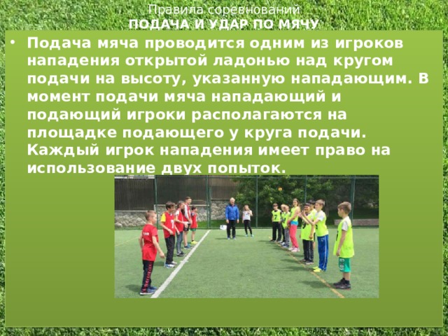 Правила соревнований  ПОДАЧА И УДАР ПО МЯЧУ   Подача мяча проводится одним из игроков нападения открытой ладонью над кругом подачи на высоту, указанную нападающим. В момент подачи мяча нападающий и подающий игроки располагаются на площадке подающего у круга подачи. Каждый игрок нападения имеет право на использование двух попыток.  