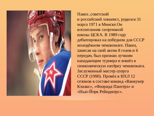 Павел ,советский и российский хоккеист, родился 31 марта 1971 в Минске.Он воспитанник спортивной школы ЦСКА. В 1989 году дебютировал на победном для СССР молодёжном чемпионате. Павел, записав на свой актив 8 голов и 6 передач, был признан лучшим нападающим турнира и вошёл в символическую пятёрку чемпионата. Заслуженный мастер спорта СССР (1990). Провёл в НХЛ 12 сезонов в составе команд «Ванкувер Кэнакс», «Флорида Пантерз» и «Нью-Йорк Рейнджерс». 