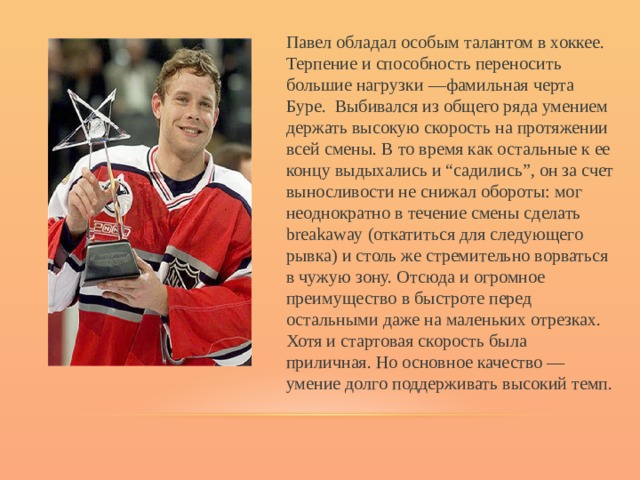 Павел обладал особым талантом в хоккее. Терпение и способность переносить большие нагрузки —фамильная черта Буре. Выбивался из общего ряда умением держать высокую скорость на протяжении всей смены. В то время как остальные к ее концу выдыхались и “садились”, он за счет выносливости не снижал обороты: мог неоднократно в течение смены сделать breakaway (откатиться для следующего рывка) и столь же стремительно ворваться в чужую зону. Отсюда и огромное преимущество в быстроте перед остальными даже на маленьких отрезках. Хотя и стартовая скорость была приличная. Но основное качество — умение долго поддерживать высокий темп. 