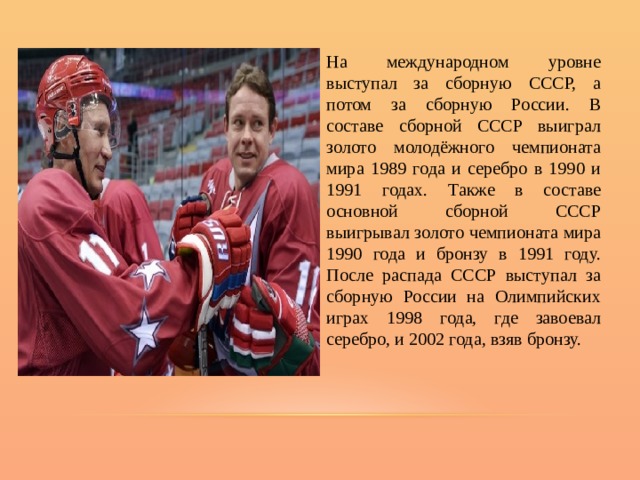 На международном уровне выступал за сборную СССР, а потом за сборную России. В составе сборной СССР выиграл золото молодёжного чемпионата мира 1989 года и серебро в 1990 и 1991 годах. Также в составе основной сборной СССР выигрывал золото чемпионата мира 1990 года и бронзу в 1991 году. После распада СССР выступал за сборную России на Олимпийских играх 1998 года, где завоевал серебро, и 2002 года, взяв бронзу. 