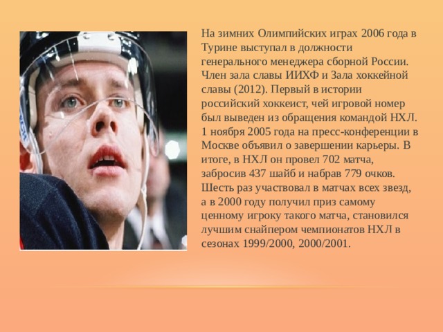 На зимних Олимпийских играх 2006 года в Турине выступал в должности генерального менеджера сборной России. Член зала славы ИИХФ и Зала хоккейной славы (2012). Первый в истории российский хоккеист, чей игровой номер был выведен из обращения командой НХЛ. 1 ноября 2005 года на пресс-конференции в Москве объявил о завершении карьеры. В итоге, в НХЛ он провел 702 матча, забросив 437 шайб и набрав 779 очков. Шесть раз участвовал в матчах всех звезд, а в 2000 году получил приз самому ценному игроку такого матча, становился лучшим снайпером чемпионатов НХЛ в сезонах 1999/2000, 2000/2001. 