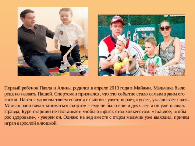 Первый ребенок Павла и Алины родился в апреле 2013 года в Майами. Мальчика было решено назвать Пашей. Спортсмен признался, что это событие стало самым ярким его жизни. Павел с удовольствием возится с сыном: гуляет, играет, купает, укладывает спать. Малыш рано начал заниматься спортом – ему не было еще и двух лет, а он уже плавал. Правда, Буре-старший не настаивает, чтобы отпрыск стал хоккеистом: «Главное, чтобы рос здоровым», - уверен он. Однако на лед вместе с отцом мальчик уже выходил, причем играл взрослой клюшкой. 
