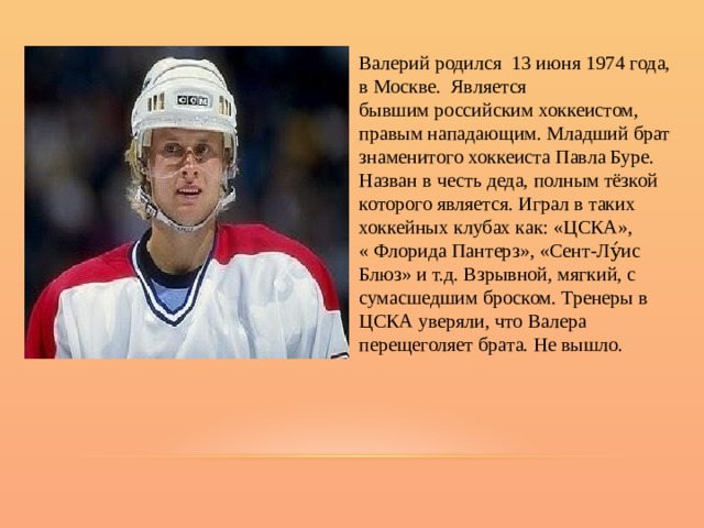 Валерий родился 13 июня 1974 года, в Москве. Является бывшим российским хоккеистом,  правым нападающим. Младший брат знаменитого хоккеиста Павла Буре. Назван в честь деда, полным тёзкой которого является. Играл в таких хоккейных клубах как: «ЦСКА», « Флорида Пантерз», «Сент-Лу́ис Блюз» и т.д. Взрывной, мягкий, с сумасшедшим броском. Тренеры в ЦСКА уверяли, что Валера перещеголяет брата. Не вышло. 