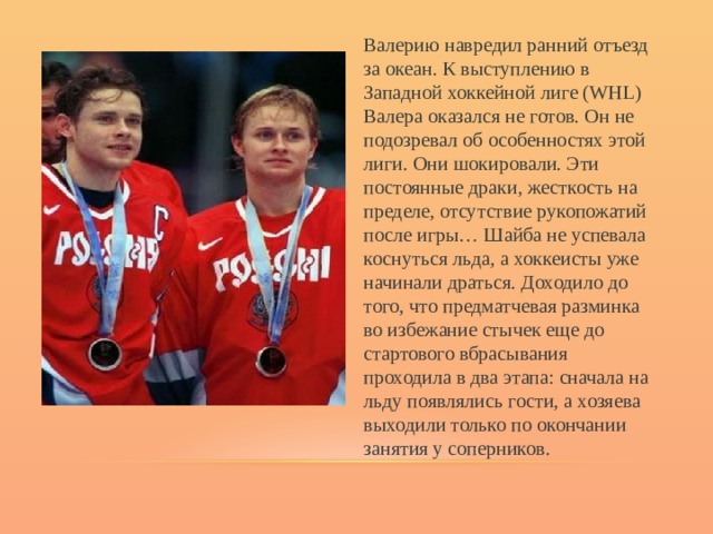 Валерию навредил ранний отъезд за океан. К выступлению в Западной хоккейной лиге (WHL) Валера оказался не готов. Он не подозревал об особенностях этой лиги. Они шокировали. Эти постоянные драки, жесткость на пределе, отсутствие рукопожатий после игры… Шайба не успевала коснуться льда, а хоккеисты уже начинали драться. Доходило до того, что предматчевая разминка во избежание стычек еще до стартового вбрасывания проходила в два этапа: сначала на льду появлялись гости, а хозяева выходили только по окончании занятия у соперников. 