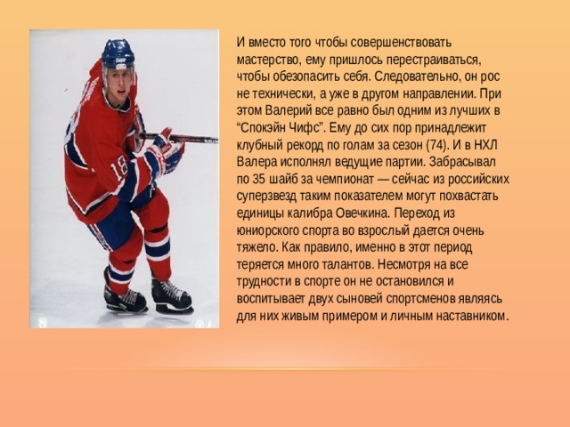 И вместо того чтобы совершенствовать мастерство, ему пришлось перестраиваться, чтобы обезопасить себя. Следовательно, он рос не технически, а уже в другом направлении. При этом Валерий все равно был одним из лучших в “Спокэйн Чифс”. Ему до сих пор принадлежит клубный рекорд по голам за сезон (74). И в НХЛ Валера исполнял ведущие партии. Забрасывал по 35 шайб за чемпионат — сейчас из российских суперзвезд таким показателем могут похвастать единицы калибра Овечкина. Переход из юниорского спорта во взрослый дается очень тяжело. Как правило, именно в этот период теряется много талантов. Несмотря на все трудности в спорте он не остановился и воспитывает двух сыновей спортсменов являясь для них живым примером и личным наставником. 