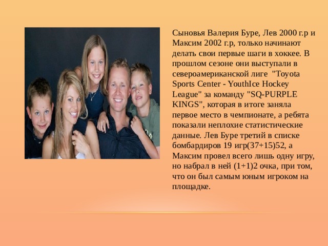 Сыновья Валерия Буре, Лев 2000 г.р и Максим 2002 г.р, только начинают делать свои первые шаги в хоккее. В прошлом сезоне они выступали в североамериканской лиге  