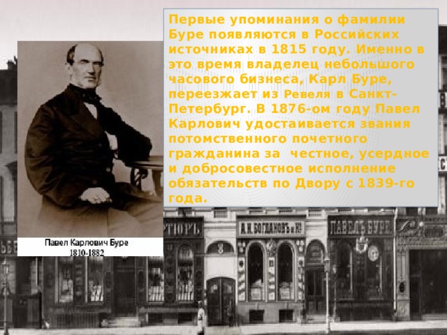 Первые упоминания о фамилии Буре появляются в Российских источниках в 1815 году. Именно в это время владелец небольшого часового бизнеса, Карл Буре, переезжает из Ревеля в Санкт-Петербург. В 1876-ом году Павел Карлович удостаивается звания потомственного почетного гражданина за честное, усердное и добросовестное исполнение обязательств по Двору с 1839-го года. 