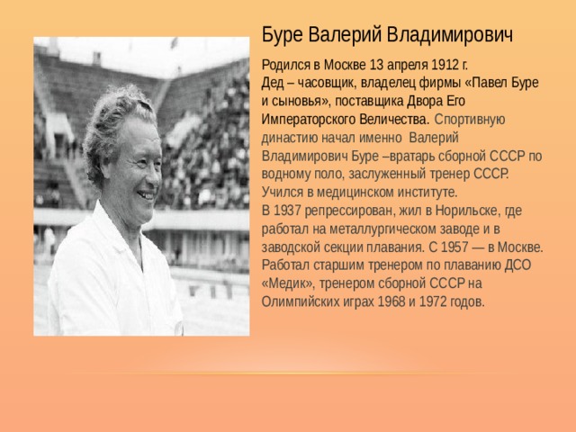 Буре Валерий Владимирович Родился в Москве  13 апреля 1912 г. Дед – часовщик, владелец фирмы «Павел Буре и сыновья», поставщика Двора Его Императорского Величества.   Спортивную династию начал именно Валерий Владимирович Буре –вратарь сборной СССР по водному поло, заслуженный тренер СССР. Учился в медицинском институте. В 1937 репрессирован, жил в Норильске, где работал на металлургическом заводе и в заводской секции плавания. С 1957 — в Москве. Работал старшим тренером по плаванию ДСО «Медик», тренером сборной СССР на Олимпийских играх 1968 и 1972 годов. 