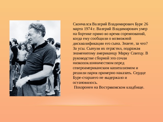 Скончался Валерий Владимирович Буре 26 марта 1974 г. Валерий Владимирович умер на бортике прямо во время соревнований, когда ему сообщили о возможной дисквалификации его сына. Знаете, за что? За усы. Сынуля их отрастил, подражая знаменитому американцу Марку Спитцу. В руководстве сборной это сочли низкопоклонничеством перед североамериканским капитализмом и решили парня примерно наказать. Сердце Буре-старшего не выдержало и остановилось.  Похоронен на Востряковском кладбище. 