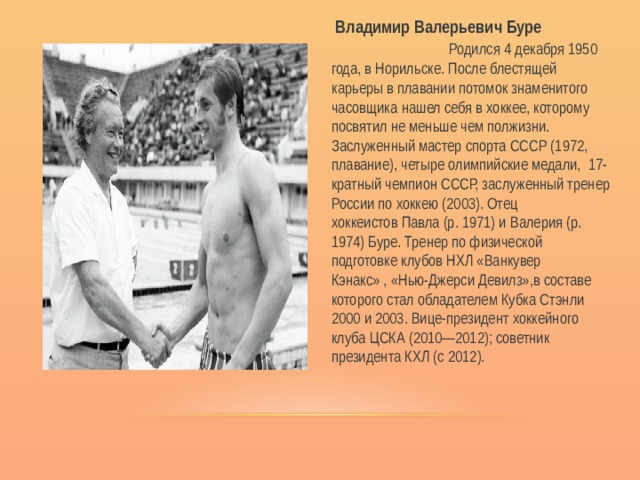  Владимир Валерьевич Буре Родился 4 декабря 1950 года, в Норильске. После блестящей карьеры в плавании потомок знаменитого часовщика нашел себя в хоккее, которому посвятил не меньше чем полжизни. Заслуженный мастер спорта СССР (1972, плавание), четыре олимпийские медали, 17-кратный чемпион СССР, заслуженный тренер России по хоккею (2003). Отец хоккеистов Павла (р. 1971) и Валерия (р. 1974) Буре. Тренер по физической подготовке клубов НХЛ «Ванкувер Кэнакс» , «Нью-Джерси Девилз»,в составе которого стал обладателем Кубка Стэнли 2000 и 2003. Вице-президент хоккейного клуба ЦСКА (2010—2012); советник президента КХЛ (с 2012).   