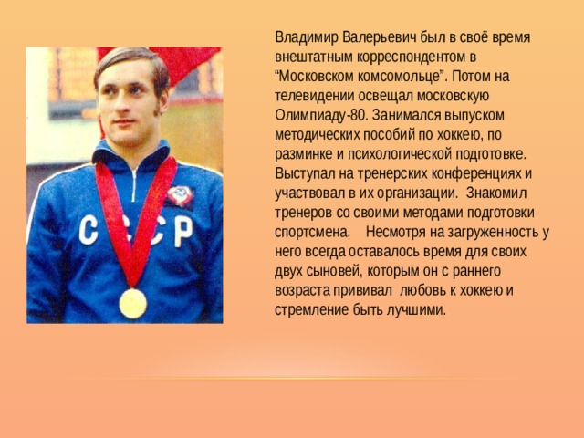 Владимир Валерьевич был в своё время внештатным корреспондентом в “Московском комсомольце”. Потом на телевидении освещал московскую Олимпиаду-80. Занимался выпуском методических пособий по хоккею, по разминке и психологической подготовке. Выступал на тренерских конференциях и участвовал в их организации. Знакомил тренеров со своими методами подготовки спортсмена. Несмотря на загруженность у него всегда оставалось время для своих двух сыновей, которым он с раннего возраста прививал любовь к хоккею и стремление быть лучшими. 