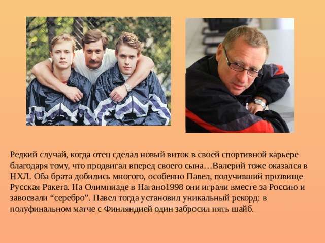 Редкий случай, когда отец сделал новый виток в своей спортивной карьере благодаря тому, что продвигал вперед своего сына…Валерий тоже оказался в НХЛ. Оба брата добились многого, особенно Павел, получивший прозвище Русская Ракета. На Олимпиаде в Нагано1998 они играли вместе за Россию и завоевали “серебро”. Павел тогда установил уникальный рекорд: в полуфинальном матче с Финляндией один забросил пять шайб. 