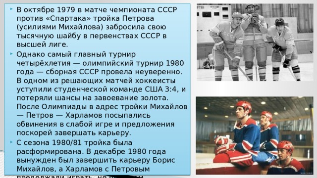 В октябре 1979 в матче чемпионата СССР против «Спартака» тройка Петрова (усилиями Михайлова) забросила свою тысячную шайбу в первенствах СССР в высшей лиге. Однако самый главный турнир четырёхлетия — олимпийский турнир 1980 года — сборная СССР провела неуверенно. В одном из решающих матчей хоккеисты уступили студенческой команде США 3:4, и потеряли шансы на завоевание золота. После Олимпиады в адрес тройки Михайлов — Петров — Харламов посыпались обвинения в слабой игре и предложения поскорей завершать карьеру. С сезона 1980/81 тройка была расформирована. В декабре 1980 года вынужден был завершить карьеру Борис Михайлов, а Харламов с Петровым продолжали играть, но при этом периодически переводились в разные звенья (Петров завершил карьеру после чемпионата мира 1981). 