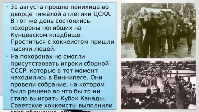 31 августа прошла панихида во дворце тяжёлой атлетики ЦСКА. В тот же день состоялись похороны погибших на Кунцевском кладбище. Проститься с хоккеистом пришли тысячи людей. На похоронах не смогли присутствовать игроки сборной СССР, которые в тот момент находились в Виннипеге. Они провели собрание, на котором было решено во что бы то ни стало выиграть Кубок Канады. Советские хоккеисты выполнили своё обещание, обыграв в финале канадцев 8:1. 