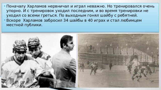 Поначалу Харламов нервничал и играл неважно. Но тренировался очень упорно. И с тренировок уходил последним, и во время тренировки не уходил со всеми греться. По выходным гонял шайбу с ребятней. Вскоре Харламов забросил 34 шайбы в 40 играх и стал любимцем местной публики. 