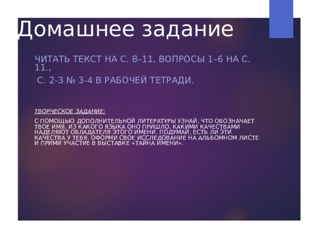 Домашнее задание ЧИТАТЬ ТЕКСТ НА С. 8–11, ВОПРОСЫ 1–6 НА С. 11.,  С. 2-3 № 3-4 В РАБОЧЕЙ ТЕТРАДИ.    ТВОРЧЕСКОЕ ЗАДАНИЕ: С ПОМОЩЬЮ ДОПОЛНИТЕЛЬНОЙ ЛИТЕРАТУРЫ УЗНАЙ, ЧТО ОБОЗНАЧАЕТ ТВОЕ ИМЯ, ИЗ КАКОГО ЯЗЫКА ОНО ПРИШЛО, КАКИМИ КАЧЕСТВАМИ НАДЕЛЯЮТ ОБЛАДАТЕЛЯ ЭТОГО ИМЕНИ. ПОДУМАЙ, ЕСТЬ ЛИ ЭТИ КАЧЕСТВА У ТЕБЯ. ОФОРМИ СВОЕ ИССЛЕДОВАНИЕ НА АЛЬБОМНОМ ЛИСТЕ И ПРИМИ УЧАСТИЕ В ВЫСТАВКЕ «ТАЙНА ИМЕНИ». 