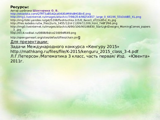Ресурсы: Автор шаблона Шахторина О. В. http://ekladata.com/QTRT3aB5AQcp04U0zMWs8HGBinE.png  http://img1.liveinternet.ru/images/attach/c/7/98/254/98254457_large_0_66196_55b3dd85_XL.png  http://img-fotki.yandex.ru/get/5208/flashtuchka.2c5/0_6ace3_d723c85d_XL.jpg  http://files.kabobo.ru/tw_files2/urls_3455/12/d-11209/11209_html_748f1f66.png  http://img0.liveinternet.ru/images/attach/c/6/90/106/90106830_StarLightDesigns_MorningComes_papers__3_.jpg  http://i014.radikal.ru/0808/8d/ce23009df649.png  http://opengameart.org/sites/default/files/chain.pn g  Для презентации: Задачи Международного конкурса «Кенгуру 2015»   http://mathkang.ru/files/file/K-2015/kenguru_2015_class_3-4.pdf Л.Г.Петерсон /Математика 3 класс, часть первая/ Изд. «Ювента» 2011г.  