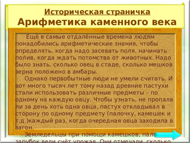 Историческая страничка Арифметика каменного века  Ещё в самые отдалённые времена людям понадобились арифметические знания, чтобы определять, когда надо засевать поля, начинать полив, когда ждать потомства от животных. Надо было знать, сколько овец в стаде, сколько мешков зерна положено в амбары.  Однако первобытные люди не умели считать. И вот много тысяч лет тому назад древние пастухи стали использовать различные предметы – по одному на каждую овцу. Чтобы узнать, не пропала ли за день хоть одна овца, пастух откладывал в сторону по одному предмету (палочку, камешек и т.д.)каждый раз, когда очередная овца заходила в загон.  Земледельцы при помощи камешков, палочек, зарубок вели счёт урожая. Они отмечали, сколько мешков зерна положено в амбар, сколько кувшинов масла выжато из оливок, сколько соткано кусков льняного полотна. Так древние люди готовились к освоению счёта и действиям с числами. 