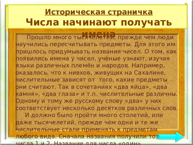 Историческая страничка Числа начинают получать имена  Прошло много тысячелетий, прежде чем люди научились пересчитывать предметы. Для этого им пришлось придумывать названия чисел. О том, как появились имена у чисел, учёные узнают, изучая языки различных племён и народов. Например, оказалось, что к нивхов, живущих на Сахалине, числительные зависят от того, какие предметы они считают. Так в сочетаниях «два яйца», «два камня», «два глаза» и т.п. числительные различны. Одному и тому же русскому слову «два» у них соответствует несколько десятков различных слов.  И должно было пройти много столетий, или даже тысячелетий, прежде чем одни и те же числительные стали применять к предметам любого вида. Сначала названия получили только числа 1 и 2. Название для числа «один» связывалось обычно со словом «солнце», а название числа «два» – с предметами, встречающимися попарно: крыльями, ушами, и т.д. Иногда их связывали с местоимениями «я» и «ты». 