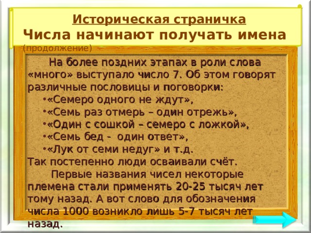 Историческая страничка Числа начинают получать имена (продолжение)  На более поздних этапах в роли слова «много» выступало число 7. Об этом говорят различные пословицы и поговорки: «Семеро одного не ждут», «Семь раз отмерь – один отрежь», «Один с сошкой – семеро с ложкой», «Семь бед - один ответ», «Лук от семи недуг» и т.д. «Семеро одного не ждут», «Семь раз отмерь – один отрежь», «Один с сошкой – семеро с ложкой», «Семь бед - один ответ», «Лук от семи недуг» и т.д. Так постепенно люди осваивали счёт.  Первые названия чисел некоторые племена стали применять 20-25 тысяч лет тому назад. А вот слово для обозначения числа 1000 возникло лишь 5-7 тысяч лет назад. 
