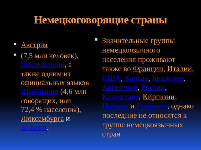 Немецкоговорящие страны   Значительные группы немецкоязычного населения проживают также во Франции , Италии , США , Канаде , Бразилии , Аргентине , России , Казахстане , Киргизии , Польше и Румынии , однако последние не относятся к группе немецкоязычных стран Австрия  (7,5 млн человек), Лихтенштейн , а также одним из официальных языков Швейцарии (4,6 млн говорящих, или 72,4 % населения), Люксембурга  и Бельгии . 