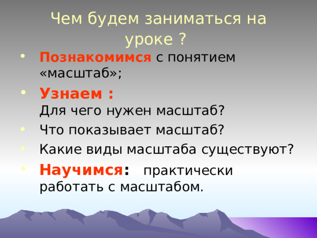 Чем будем заниматься на уроке ?  Познакомимся с понятием «масштаб»; Узнаем :  Для чего нужен масштаб? Что показывает масштаб? Какие виды масштаба существуют? Научимся : практически работать с масштабом.   