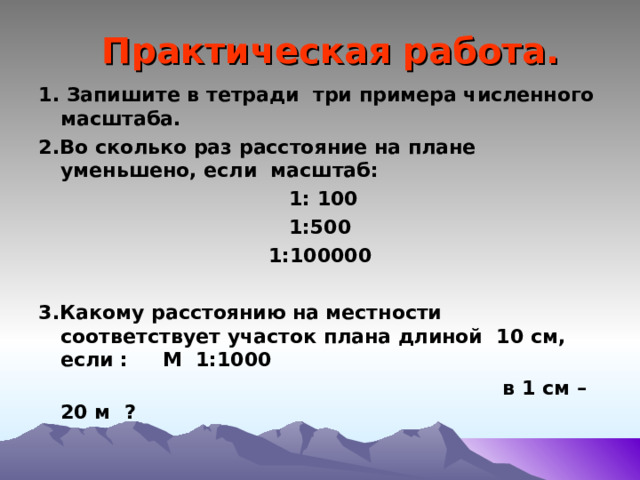 Практическая работа. 1. Запишите в тетради три примера численного масштаба. 2.Во сколько раз расстояние на плане уменьшено, если масштаб:  1: 100 1:500 1:100000  3.Какому расстоянию на местности соответствует участок плана длиной 10 см, если : М 1:1000  в 1 см – 20 м ?  
